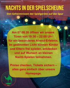 NACHTS IN DER SPIELSCHEUNE Den Geheimnissen der Spielgeräte auf der Spur Am 07.08.26 öffnen wir unsere Türen von 19:30 - 22:00 Uhr für ein besonderes Abend-Erlebnis. Im gedimmten Licht können Kinder und Eltern frei spielen, entdecken und auf Wunsch an kleinen Nacht-Spielen teilnehmen. Preise checken, Tickets sichern - alles ganz einfach über unsere Homepage.